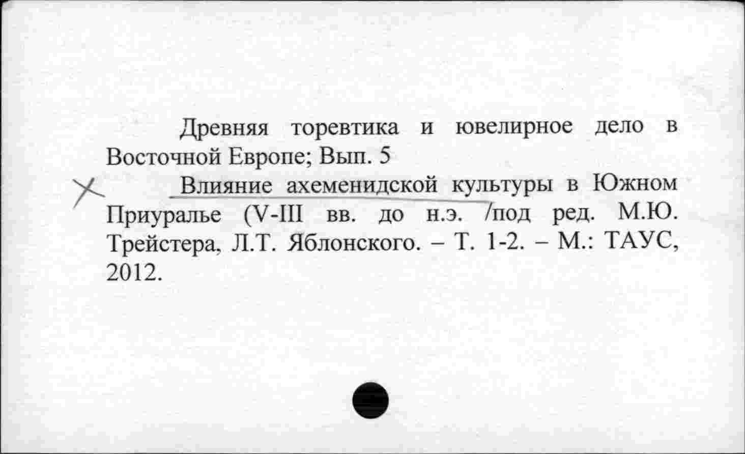 ﻿Древняя торевтика и ювелирное дело в Восточной Европе; Вып. 5
Влияние ахеменидской культуры в Южном Приуралье (V-III вв. до н.э. /под ред. М.Ю. Трейстера, Л.Т. Яблонского. - Т. 1-2. - М.: ТАУС, 2012.